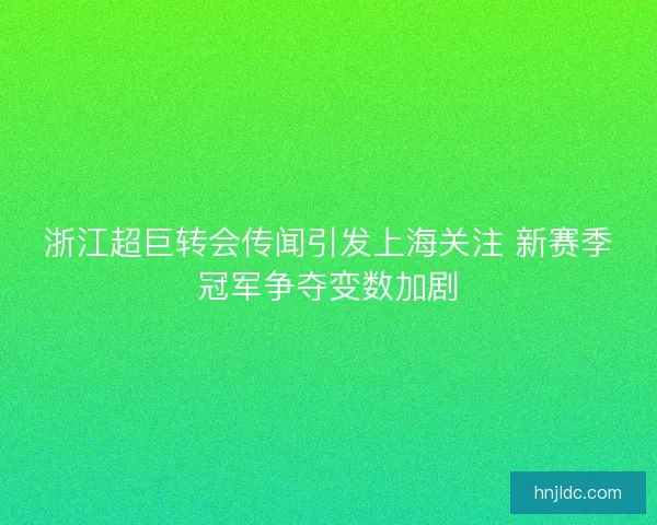 浙江超巨转会传闻引发上海关注 新赛季冠军争夺变数加剧