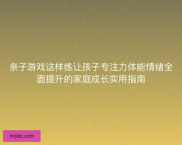 亲子游戏这样练让孩子专注力体能情绪全面提升的家庭成长实用指南