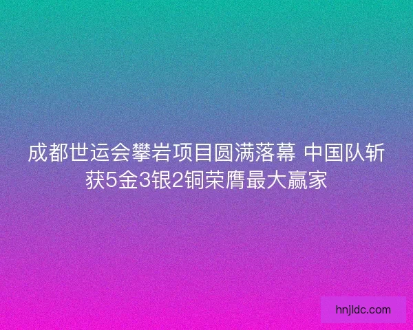 成都世运会攀岩项目圆满落幕 中国队斩获5金3银2铜荣膺最大赢家